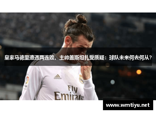 皇家马德里遭遇两连败，主帅盖斯坦扎受质疑：球队未来何去何从？