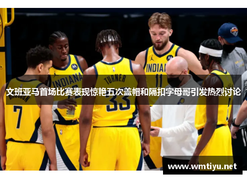 文班亚马首场比赛表现惊艳五次盖帽和隔扣字母哥引发热烈讨论