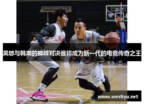 吴悠与韩潮的巅峰对决谁将成为新一代的电竞传奇之王